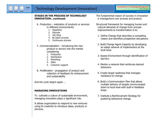 next
back
home
page
Technology Development (Innovation)
Introduction to Technology Management
BSTechMgmt
Academic Year 2020 - 2021
STAGES IN THE PROCESS OF TECHNOLOGY
INNOVATION…continued
6. Production – realization of products or services
in different environments:
1. Repetitive
2. Discrete
3. Job Shop
4. By batch process
5. Continuous process
7. Commercialization – introducing the new
product or service into the market
considering
1. Production
2. Distribution
3. Marketing
4. Sales
5. Customer support
8. Proliferation – propagation of product and
collection of feedback for enhancement
and sustainability
And the cycle begins again….
MANAGING INNOVATIONS
To cultivate a culture of sustainable environment,
managing innovation plays a significant role.
It allows organization to respond to new ventures
using its creativity to introduce ideas, products or
services.
The fundamental reason of success in innovation
is management over process and product.
Structured framework for managing human and
cultural elements of change from process
improvements to transformation is to:
1. Define Change that describes a compelling
reason and identifies prospective disruptions.
2. Build Change Agent Capacity by developing
an adept network of implementers at the
local level.
3. Assess Environment through identification of
barriers.
4. Mentor a network that reinforces desired
behaviors.
5. Create target readiness that manages
resistance to change.
6. Build a Communication Plan that allows
multiple delivery of targets communicated
down to local level with built-in feedback
loops.
7. Institute a Reinforcement Strategy for
postering behavioral change.
 