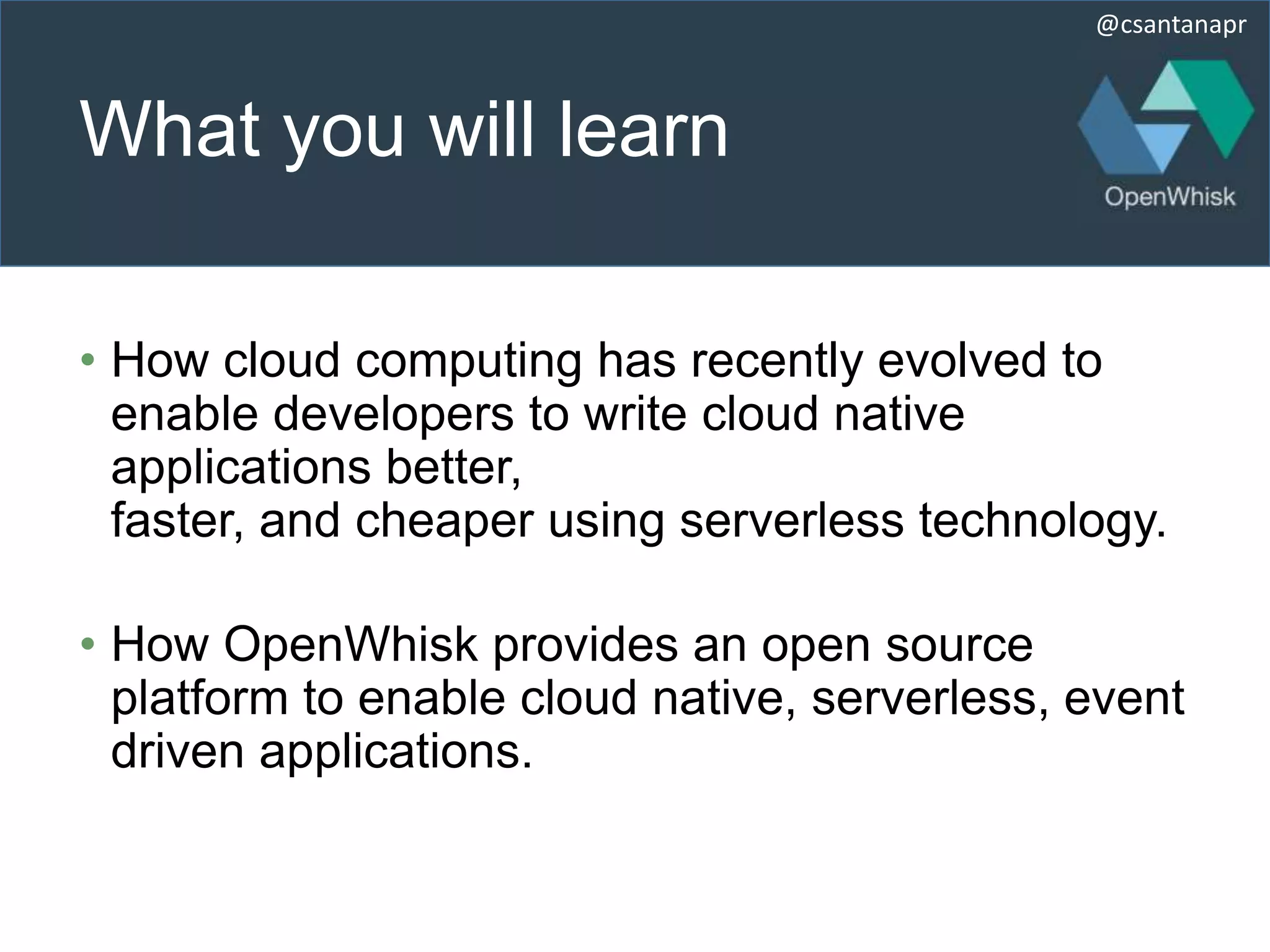 @csantanapr
What you will learn
• How cloud computing has recently evolved to
enable developers to write cloud native
applications better,
faster, and cheaper using serverless technology.
• How OpenWhisk provides an open source
platform to enable cloud native, serverless, event
driven applications.
 