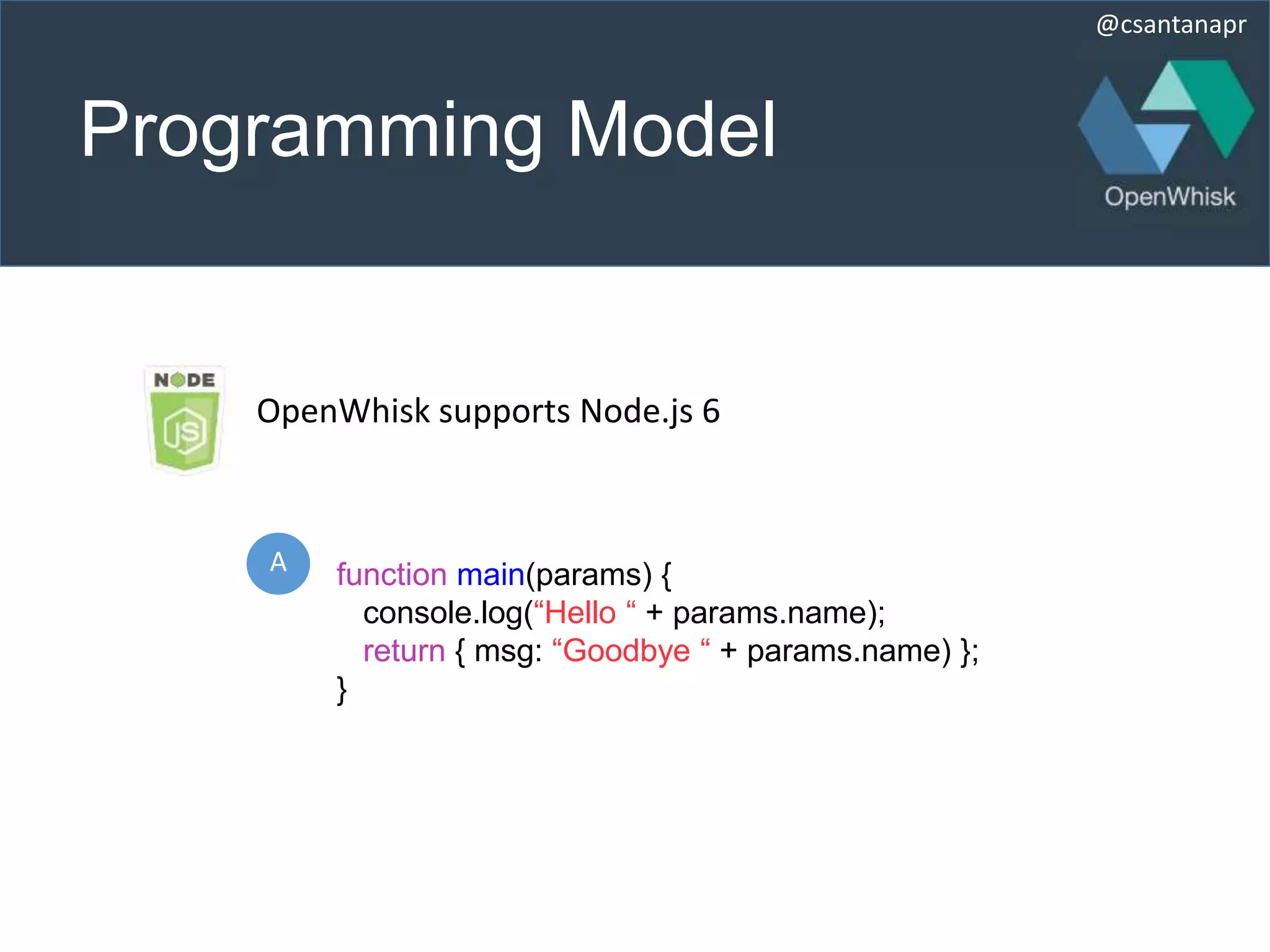@csantanapr
Programming Model
A function main(params) {
console.log(“Hello “ + params.name);
return { msg: “Goodbye “ + params.name) };
}
OpenWhisk supports Node.js 6
 