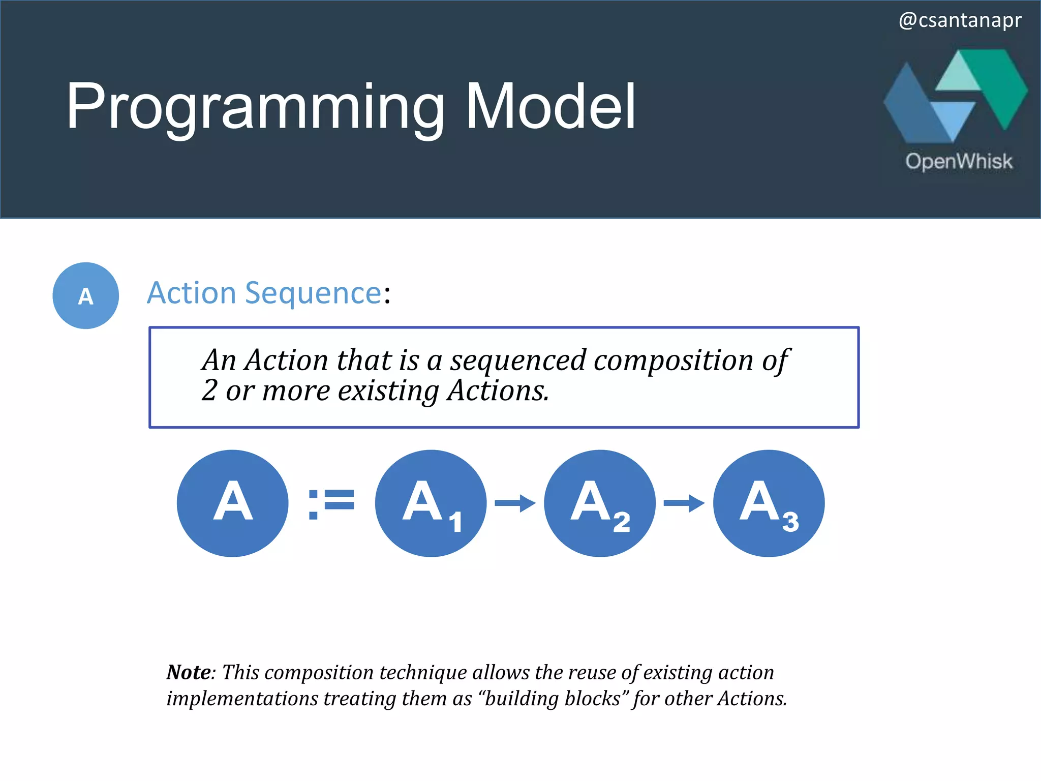 @csantanapr
Programming Model
:=
A Action Sequence:
An Action that is a sequenced composition of
2 or more existing Actions.
Note: This composition technique allows the reuse of existing action
implementations treating them as “building blocks” for other Actions.
 