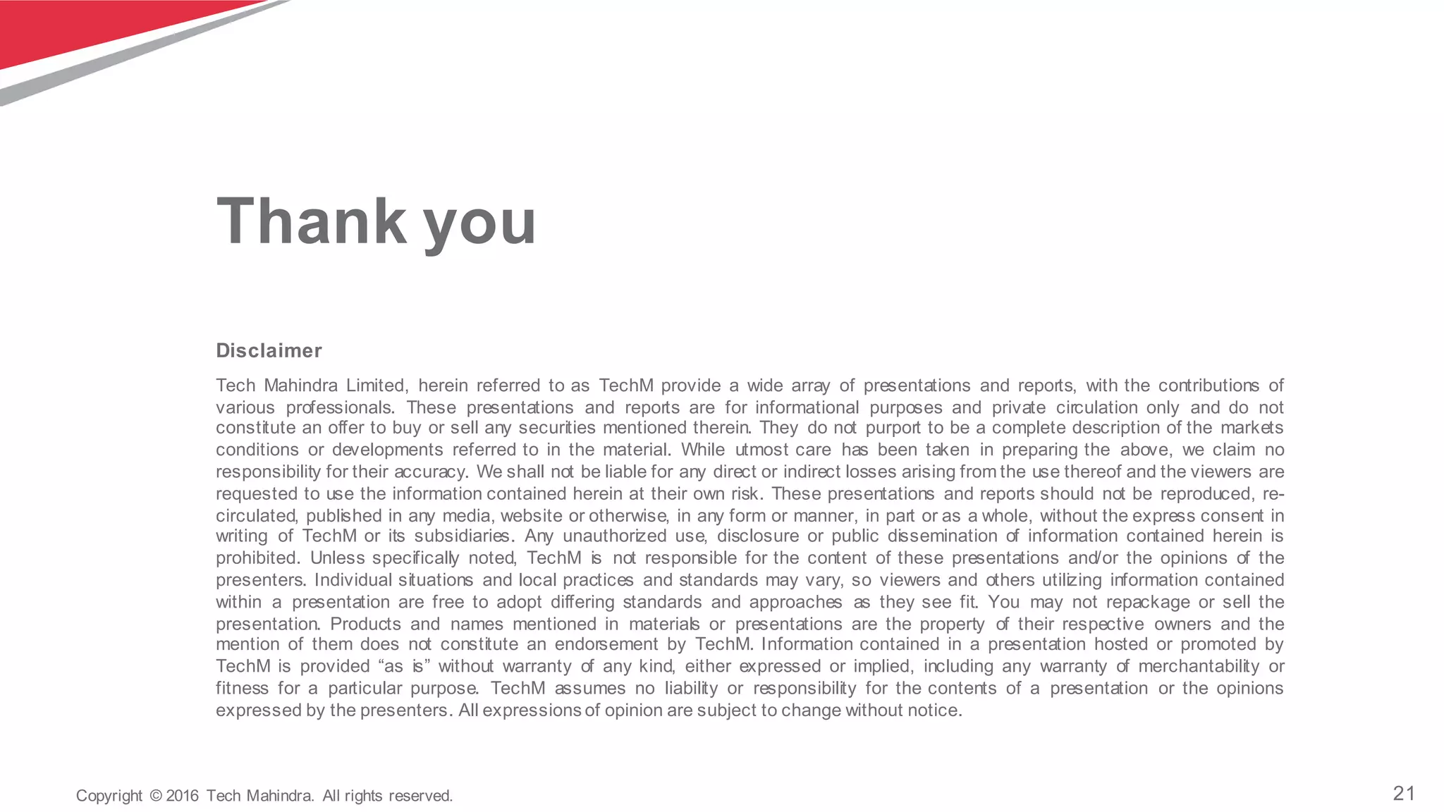 21Copyright   ©  2016   Tech  Mahindra.   All  rights  reserved.
Disclaimer
Tech Mahindra Limited, herein referred to as TechM provide a wide array of presentations and reports, with the contributions of
various professionals. These presentations and reports are for informational purposes and private circulation only and do not
constitute an offer to buy or sell any securities mentioned therein. They do not purport to be a complete description of the markets
conditions or developments referred to in the material. While utmost care has been taken in preparing the above, we claim no
responsibility for their accuracy. We shall not be liable for any direct or indirect losses arising from the use thereof and the viewers are
requested to use the information contained herein at their own risk. These presentations and reports should not be reproduced, re-­
circulated, published in any media, website or otherwise, in any form or manner, in part or as a whole, without the express consent in
writing of TechM or its subsidiaries. Any unauthorized use, disclosure or public dissemination of information contained herein is
prohibited. Unless specifically noted, TechM is not responsible for the content of these presentations and/or the opinions of the
presenters. Individual situations and local practices and standards may vary, so viewers and others utilizing information contained
within a presentation are free to adopt differing standards and approaches as they see fit. You may not repackage or sell the
presentation. Products and names mentioned in materials or presentations are the property of their respective owners and the
mention of them does not constitute an endorsement by TechM. Information contained in a presentation hosted or promoted by
TechM is provided “as is” without warranty of any kind, either expressed or implied, including any warranty of merchantability or
fitness for a particular purpose. TechM assumes no liability or responsibility for the contents of a presentation or the opinions
expressed by the presenters. All expressions of opinion are subject to change without notice.
Thank  you
 