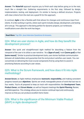 Read More: Top 50+ Java Interview Questions & Answers.
Answer: One quick and straightforward Agile method for describing a feature from the
viewpoint of the user is to utilize a user narrative. "As a [type of user], I want [some goal] so that
[some reason]." Similar to practical development tools, user stories facilitate communication
between all stakeholders and guarantee that the end product satisﬁes user needs. You can
concentrate on delivering the most crucial components ﬁrst by using them to assist in
prioritizing features according to user values.
Answer:Scrum, an Agile method, emphasizes teamwork, responsibility, and making consistent
progress toward your objectives. Sprints are small, manageable pieces of work that last two to
four weeks. You're all prepared to keep on track with responsibilities like Development Team,
Product Owner, and Scrum Master, as well as frequent meetings like Sprint Planning, Review,
and Retrospective. This strategy allows you to receive continual input and continuously
improve so that you can produce excellent items faster.
Answer: The Waterfall approach requires you to ﬁnish each step before going on to the next,
much like a straight line. Gathering requirements is the ﬁrst step, followed by design,
implementation, testing, and deployment. It's similar to having a deﬁned structure. Projects
with clear criteria from the start are a good ﬁt for this approach.
In contrast, Agile is like a ﬂexible path that allows for changes and continuous input from
clients. It is like working in sprints, where each sprint includes design, development, and testing
all in one go. This approach is like being perfect for dynamic projects, as it embraces
modiﬁcations even after the work has begun.
Q26. What is the signiﬁcance of the Minimum Viable Product
(MVP) in Agile development?
Q24. What are user stories in Agile, and how do they beneﬁt the
development process?
Q25. What is the Scrum framework, and how does it ﬁt into Agile
methodology?
 