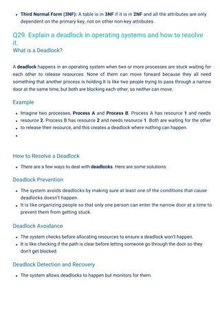 The system allows deadlocks to happen but monitors for them.
There are a few ways to deal with deadlocks. Here are some solutions:
The system avoids deadlocks by making sure at least one of the conditions that cause
deadlocks doesn’t happen.
It is like organizing people so that only one person can enter the narrow door at a time to
prevent them from getting stuck.
Imagine two processes, Process A and Process B. Process A has resource 1 and needs
resource 2. Process B has resource 2 and needs resource 1. Both are waiting for the other
to release their resource, and this creates a deadlock where nothing can happen.
Third Normal Form (3NF): A table is in 3NF if it is in 2NF and all the attributes are only
dependent on the primary key, not on other non-key attributes.
The system checks before allocating resources to ensure a deadlock won’t happen.
It is like checking if the path is clear before letting someone go through the door so they
don’t get blocked.
A deadlock happens in an operating system when two or more processes are stuck waiting for
each other to release resources. None of them can move forward because they all need
something that another process is holding.It is like two people trying to pass through a narrow
door at the same time, but both are blocking each other, so neither can move.
Q29. Explain a deadlock in operating systems and how to resolve
it.
What is a Deadlock?
Example
Deadlock Avoidance
Deadlock Prevention
How to Resolve a Deadlock
Deadlock Detection and Recovery
 