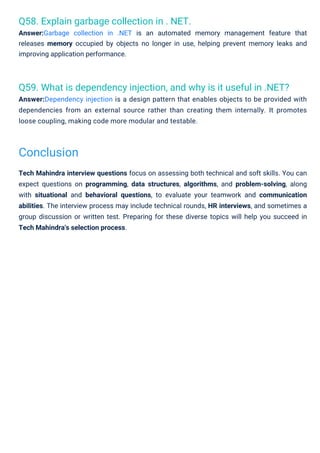 Q58. Explain garbage collection in . NET.
Answer:Garbage collection in .NET is an automated memory management feature that
releases memory occupied by objects no longer in use, helping prevent memory leaks and
improving application performance.
Q59. What is dependency injection, and why is it useful in .NET?
Answer:Dependency injection is a design pattern that enables objects to be provided with
dependencies from an external source rather than creating them internally. It promotes
loose coupling, making code more modular and testable.
Tech Mahindra interview questions focus on assessing both technical and soft skills. You can
expect questions on programming, data structures, algorithms, and problem-solving, along
with situational and behavioral questions, to evaluate your teamwork and communication
abilities. The interview process may include technical rounds, HR interviews, and sometimes a
group discussion or written test. Preparing for these diverse topics will help you succeed in
Tech Mahindra's selection process.
Conclusion
 