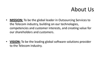 About Us
• MISSION: To be the global leader in Outsourcing Services to
  the Telecom industry, building on our technologies,
  competencies and customer interests, and creating value for
  our shareholders and customers.

• VISION: To be the leading global software solutions provider
  to the Telecom industry.
 