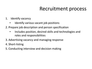 Recruitment process
1. Identify vacancy
    • Identify various vacant job positions
2. Prepare job description and person specification
    • Includes position, desired skills and technologies and
       roles and responsibilities
3. Advertising vacancy and managing response
4. Short-listing
5. Conducting interview and decision making
 