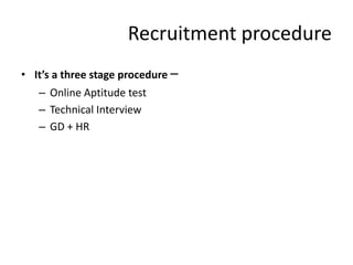 Recruitment procedure
• It’s a three stage procedure –
   – Online Aptitude test
   – Technical Interview
   – GD + HR
 