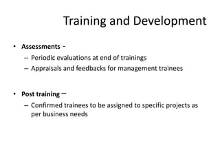 Training and Development
• Assessments   -
   – Periodic evaluations at end of trainings
   – Appraisals and feedbacks for management trainees


• Post training –
   – Confirmed trainees to be assigned to specific projects as
     per business needs
 