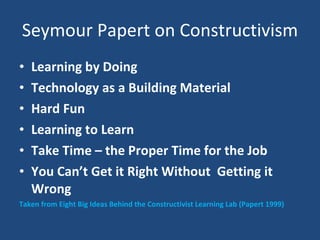 Seymour Papert on Constructivism Learning by Doing Technology as a Building Material Hard Fun Learning to Learn Take Time – the Proper Time for the Job You Can’t Get it Right Without  Getting it Wrong Taken from Eight Big Ideas Behind the Constructivist Learning Lab (Papert 1999) 