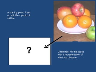 A starting point: A set up still life or photo of still life. Challenge: Fill the space with a representation of what you observe. ? ? 