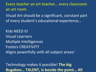 Every teacher an art teacher… every classroom an art room. Visual Art should be a significant, constant part of every student’s educational experience…   Kids NEED it! Visual Learners Multiple Intelligences Fosters CREATIVITY Aligns powerfully with all subject areas! Technology makes it possible!  The big Bugaboo… TALENT, is beside the point… All students can have a satisfying, enriching experience in learning ART 