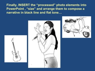 Finally, INSERT the “processed” photo elements into PowerPoint , “size” and arrange them to compose a narrative in black line and flat tone…  
