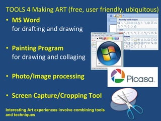 TOOLS 4 Making ART (free, user friendly, ubiquitous) MS Word for drafting and drawing Painting Program for drawing and collaging  Photo/Image processing Screen Capture/Cropping Tool Interesting Art experiences involve combining tools and techniques  