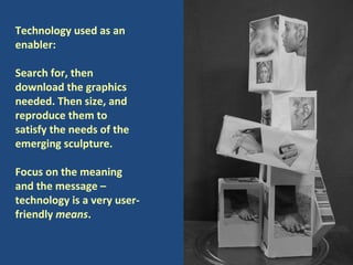Technology used as an enabler: Search for, then download the graphics needed. Then size, and reproduce them to satisfy the needs of the emerging sculpture.  Focus on the meaning and the message – technology is a very user-friendly  means .  