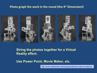 Photo graph the work in the round (the 4 th  Dimension)! String the photos together for a Virtual Reality effect. Use Power Point, Movie Maker, etc. http://www.slideshare.net/markgura/african-culture-sculpture   