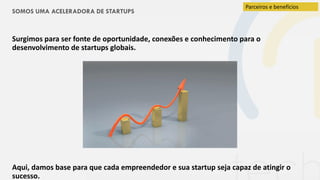 SOMOS UMA ACELERADORA DE STARTUPS
Surgimos para ser fonte de oportunidade, conexões e conhecimento para o
desenvolvimento de startups globais.
Aqui, damos base para que cada empreendedor e sua startup seja capaz de atingir o
sucesso.
Parceiros e benefícios
 