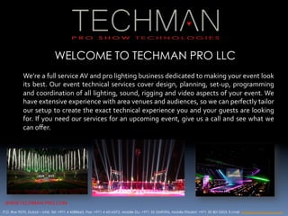 WELCOME TO TECHMAN PRO LLC
           We’re	
  a	
  full	
  service	
  AV	
  and	
  pro	
  lighting	
  business	
  dedicated	
  to	
  making	
  your	
  event	
  look	
  
           its	
   best.	
  Our	
   event	
   technical	
   services	
   cover	
   design,	
   planning,	
   set-­‐up,	
   programming	
  
           and	
  coordination	
  of	
  all	
  lighting,	
  sound,	
  rigging	
  and	
  video	
  aspects	
  of	
  your	
  event.	
  We	
  
           have	
  extensive	
  experience	
  with	
  area	
  venues	
  and	
  audiences,	
  so	
  we	
  can	
  perfectly	
  tailor	
  
           our	
  setup	
  to	
  create	
  the	
  exact	
  technical	
  experience	
  you	
  and	
  your	
  guests	
  are	
  looking	
  
           for.	
  If	
  you	
  need	
  our	
  services	
  for	
  an	
  upcoming	
  event,	
  give	
  us	
  a	
  call	
  and	
  see	
  what	
  we	
  
           can	
  oﬀer.	
  




 WWW.TECHMAN-­‐PRO.COM	
  
P.O. Box 9070, Dubai – UAE, Tel: +971 4 4588665, Fax: +971 4 4516372, Mobile Du: +971 55 5549296, Moblie Etisalat: +971 50 8012203, E-mail: info@techman-pro.com
 