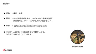 自己紹介
 氏名 ：森口 航平
 所属 ：京セラ 経営推進本部 ロボティクス事業開発部
技術開発センター システム開発プロジェクト
 主にアームロボットをROSを使って動かしたり、
システムを作ったりしています
@dankuro1
kohei.moriguchi@dc.kyocera.com mail ：
 