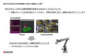 京セラではこれまでROSを使用してロボットを動かしています
Sawyer Universal Robot
京セラグループ内では製造現場の変革は大きなテーマとなっている
• 協働ロボットの活用を進めていくために、実際の現場に投入し課題の抽出を行っています
Techman Robotを使って課題を解決していこう
• まずROS対応しているのかから調査
ROSを使用例
 