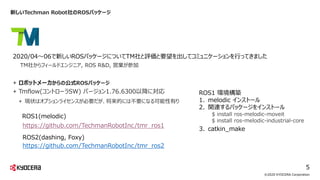 新しいTechman Robot社のROSパッケージ
©2020 KYOCERA Corporation
5
TM社からフィールドエンジニア, ROS R&D, 営業が参加
2020/04～06で新しいROSパッケージについてTM社と評価と要望を出してコミュニケーションを行ってきました
https://github.com/TechmanRobotInc/tmr_ros1
ROS1(melodic)
ROS2(dashing, Foxy)
https://github.com/TechmanRobotInc/tmr_ros2
+ ロボットメーカからの公式ROSパッケージ
+ Tmflow(コントローラSW) バージョン1.76.6300以降に対応
+ 現状はオプションライセンスが必要だが、将来的には不要になる可能性有り
ROS1 環境構築
1. melodic インストール
2. 関連するパッケージをインストール
3. catkin_make
$ install ros-melodic-moveit
$ install ros-melodic-industrial-core
 