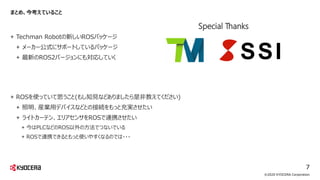 まとめ、今考えていること
+ Techman Robotの新しいROSパッケージ
+ メーカー公式にサポートしているパッケージ
+ 最新のROS2バージョンにも対応していく
+ ROSを使っていて思うこと(もし知見などありましたら是非教えてください)
+ 照明、産業用デバイスなどとの接続をもっと充実させたい
+ ライトカーテン、エリアセンサをROSで連携させたい
+ 今はPLCなどのROS以外の方法でつないでいる
+ ROSで連携できるともっと使いやすくなるのでは・・・
©2020 KYOCERA Corporation
7
Special Thanks
 