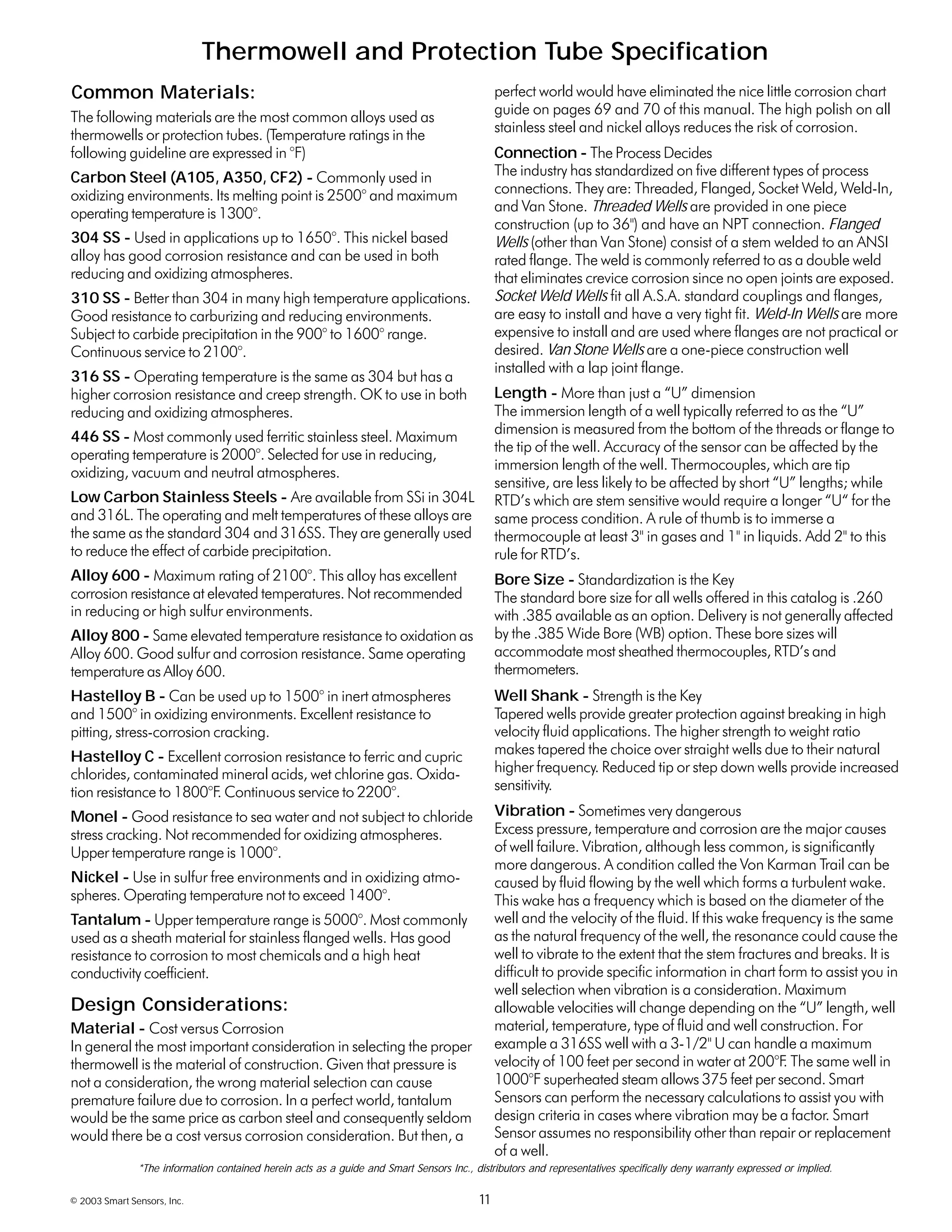 © 2003 Smart Sensors, Inc. 11
Thermowell and Protection Tube Specification
The following materials are the most common alloys used as
thermowells or protection tubes. (Temperature ratings in the
following guideline are expressed in °F)
Carbon Steel (A105, A350, CF2) - Commonly used in
oxidizing environments. Its melting point is 2500° and maximum
operating temperature is 1300°.
304 SS - Used in applications up to 1650°. This nickel based
alloy has good corrosion resistance and can be used in both
reducing and oxidizing atmospheres.
310 SS - Better than 304 in many high temperature applications.
Good resistance to carburizing and reducing environments.
Subject to carbide precipitation in the 900° to 1600° range.
Continuous service to 2100°.
316 SS - Operating temperature is the same as 304 but has a
higher corrosion resistance and creep strength. OK to use in both
reducing and oxidizing atmospheres.
446 SS - Most commonly used ferritic stainless steel. Maximum
operating temperature is 2000°. Selected for use in reducing,
oxidizing, vacuum and neutral atmospheres.
Low Carbon Stainless Steels - Are available from SSi in 304L
and 316L. The operating and melt temperatures of these alloys are
the same as the standard 304 and 316SS. They are generally used
to reduce the effect of carbide precipitation.
Alloy 600 - Maximum rating of 2100°. This alloy has excellent
corrosion resistance at elevated temperatures. Not recommended
in reducing or high sulfur environments.
Alloy 800 - Same elevated temperature resistance to oxidation as
Alloy 600. Good sulfur and corrosion resistance. Same operating
temperature as Alloy 600.
Hastelloy B - Can be used up to 1500° in inert atmospheres
and 1500° in oxidizing environments. Excellent resistance to
pitting, stress-corrosion cracking.
Hastelloy C - Excellent corrosion resistance to ferric and cupric
chlorides, contaminated mineral acids, wet chlorine gas. Oxida-
tion resistance to 1800°F. Continuous service to 2200°.
Monel - Good resistance to sea water and not subject to chloride
stress cracking. Not recommended for oxidizing atmospheres.
Upper temperature range is 1000°.
Nickel - Use in sulfur free environments and in oxidizing atmo-
spheres. Operating temperature not to exceed 1400°.
Tantalum - Upper temperature range is 5000°. Most commonly
used as a sheath material for stainless flanged wells. Has good
resistance to corrosion to most chemicals and a high heat
conductivity coefficient.
Material - Cost versus Corrosion
In general the most important consideration in selecting the proper
thermowell is the material of construction. Given that pressure is
not a consideration, the wrong material selection can cause
premature failure due to corrosion. In a perfect world, tantalum
would be the same price as carbon steel and consequently seldom
would there be a cost versus corrosion consideration. But then, a
perfect world would have eliminated the nice little corrosion chart
guide on pages 69 and 70 of this manual. The high polish on all
stainless steel and nickel alloys reduces the risk of corrosion.
Connection - The Process Decides
The industry has standardized on five different types of process
connections. They are: Threaded, Flanged, Socket Weld, Weld-In,
and Van Stone. Threaded Wells are provided in one piece
construction (up to 36") and have an NPT connection. Flanged
Wells (other than Van Stone) consist of a stem welded to an ANSI
rated flange. The weld is commonly referred to as a double weld
that eliminates crevice corrosion since no open joints are exposed.
Socket Weld Wells fit all A.S.A. standard couplings and flanges,
are easy to install and have a very tight fit. Weld-In Wells are more
expensive to install and are used where flanges are not practical or
desired. Van Stone Wells are a one-piece construction well
installed with a lap joint flange.
Length - More than just a “U” dimension
The immersion length of a well typically referred to as the “U”
dimension is measured from the bottom of the threads or flange to
the tip of the well. Accuracy of the sensor can be affected by the
immersion length of the well. Thermocouples, which are tip
sensitive, are less likely to be affected by short “U” lengths; while
RTD’s which are stem sensitive would require a longer “U“ for the
same process condition. A rule of thumb is to immerse a
thermocouple at least 3" in gases and 1" in liquids. Add 2" to this
rule for RTD’s.
Bore Size - Standardization is the Key
The standard bore size for all wells offered in this catalog is .260
with .385 available as an option. Delivery is not generally affected
by the .385 Wide Bore (WB) option. These bore sizes will
accommodate most sheathed thermocouples, RTD’s and
thermometers.
Well Shank - Strength is the Key
Tapered wells provide greater protection against breaking in high
velocity fluid applications. The higher strength to weight ratio
makes tapered the choice over straight wells due to their natural
higher frequency. Reduced tip or step down wells provide increased
sensitivity.
Vibration - Sometimes very dangerous
Excess pressure, temperature and corrosion are the major causes
of well failure. Vibration, although less common, is significantly
more dangerous. A condition called the Von Karman Trail can be
caused by fluid flowing by the well which forms a turbulent wake.
This wake has a frequency which is based on the diameter of the
well and the velocity of the fluid. If this wake frequency is the same
as the natural frequency of the well, the resonance could cause the
well to vibrate to the extent that the stem fractures and breaks. It is
difficult to provide specific information in chart form to assist you in
well selection when vibration is a consideration. Maximum
allowable velocities will change depending on the “U” length, well
material, temperature, type of fluid and well construction. For
example a 316SS well with a 3-1/2" U can handle a maximum
velocity of 100 feet per second in water at 200°F. The same well in
1000°F superheated steam allows 375 feet per second. Smart
Sensors can perform the necessary calculations to assist you with
design criteria in cases where vibration may be a factor. Smart
Sensor assumes no responsibility other than repair or replacement
of a well.
Common Materials:
Design Considerations:
*The information contained herein acts as a guide and Smart Sensors Inc., distributors and representatives specifically deny warranty expressed or implied.
 