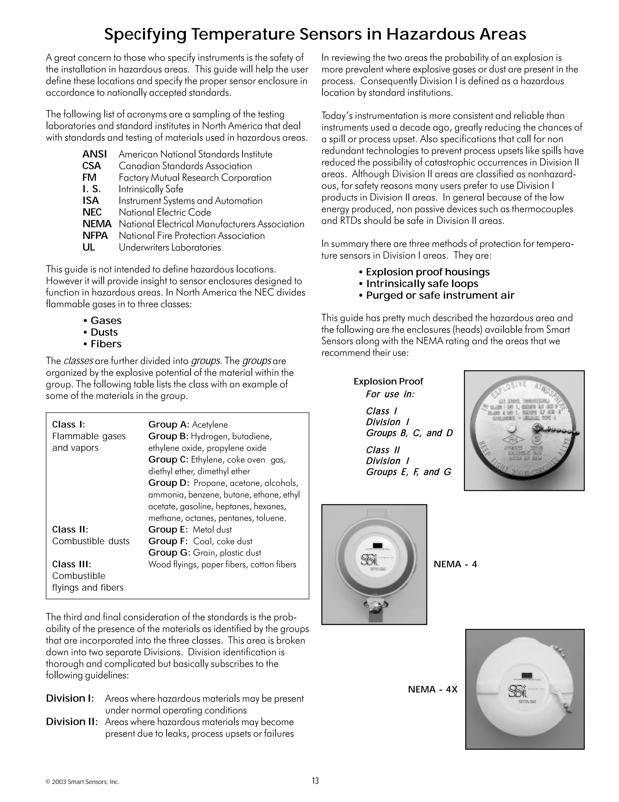 © 2003 Smart Sensors, Inc. 13
Specifying Temperature Sensors in Hazardous Areas
A great concern to those who specify instruments is the safety of
the installation in hazardous areas. This guide will help the user
define these locations and specify the proper sensor enclosure in
accordance to nationally accepted standards.
The following list of acronyms are a sampling of the testing
laboratories and standard institutes in North America that deal
with standards and testing of materials used in hazardous areas.
ANSI American National Standards Institute
CSA Canadian Standards Association
FM Factory Mutual Research Corporation
I. S. Intrinsically Safe
ISA Instrument Systems and Automation
NEC National Electric Code
NEMA National Electrical Manufacturers Association
NFPA National Fire Protection Association
UL Underwriters Laboratories
This guide is not intended to define hazardous locations.
However it will provide insight to sensor enclosures designed to
function in hazardous areas. In North America the NEC divides
flammable gases in to three classes:
• Gases
• Dusts
• Fibers
The classes are further divided into groups. The groups are
organized by the explosive potential of the material within the
group. The following table lists the class with an example of
some of the materials in the group.
The third and final consideration of the standards is the prob-
ability of the presence of the materials as identified by the groups
that are incorporated into the three classes. This area is broken
down into two separate Divisions. Division identification is
thorough and complicated but basically subscribes to the
following guidelines:
Division I: Areas where hazardous materials may be present
under normal operating conditions
Division II: Areas where hazardous materials may become
present due to leaks, process upsets or failures
In reviewing the two areas the probability of an explosion is
more prevalent where explosive gases or dust are present in the
process. Consequently Division I is defined as a hazardous
location by standard institutions.
Today’s instrumentation is more consistent and reliable than
instruments used a decade ago, greatly reducing the chances of
a spill or process upset. Also specifications that call for non
redundant technologies to prevent process upsets like spills have
reduced the possibility of catastrophic occurrences in Division II
areas. Although Division II areas are classified as nonhazard-
ous, for safety reasons many users prefer to use Division I
products in Division II areas. In general because of the low
energy produced, non passive devices such as thermocouples
and RTDs should be safe in Division II areas.
In summary there are three methods of protection for tempera-
ture sensors in Division I areas. They are:
• Explosion proof housings
• Intrinsically safe loops
• Purged or safe instrument air
This guide has pretty much described the hazardous area and
the following are the enclosures (heads) available from Smart
Sensors along with the NEMA rating and the areas that we
recommend their use:
Class I: Group A: Acetylene
Flammable gases Group B: Hydrogen, butadiene,
and vapors ethylene oxide, propylene oxide
Group C: Ethylene, coke oven gas,
diethyl ether, dimethyl ether
Group D: Propane, acetone, alcohols,
ammonia, benzene, butane, ethane, ethyl
acetate, gasoline, heptanes, hexanes,
methane, octanes, pentanes, toluene.
Class II: Group E: Metal dust
Combustible dusts Group F: Coal, coke dust
Group G: Grain, plastic dust
Class III: Wood flyings, paper fibers, cotton fibers
Combustible
flyings and fibers
Explosion Proof
NEMA - 4
NEMA - 4X
For use in:For use in:For use in:For use in:For use in:
Class IClass IClass IClass IClass I
Division IDivision IDivision IDivision IDivision I
Groups B, C, and DGroups B, C, and DGroups B, C, and DGroups B, C, and DGroups B, C, and D
Class IIClass IIClass IIClass IIClass II
Division IDivision IDivision IDivision IDivision I
Groups EGroups EGroups EGroups EGroups E, F, F, F, F, F, and G, and G, and G, and G, and G
 