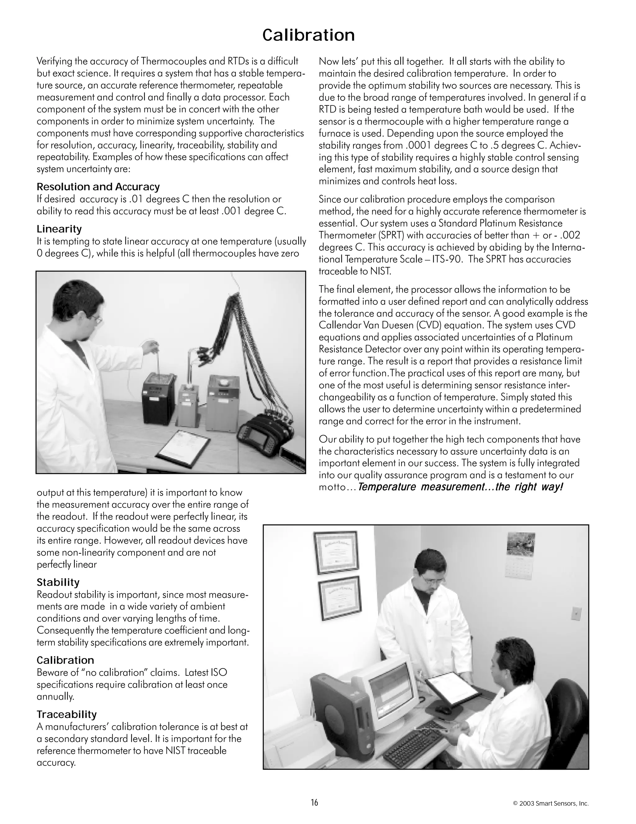 16 © 2003 Smart Sensors, Inc.
Calibration
Verifying the accuracy of Thermocouples and RTDs is a difficult
but exact science. It requires a system that has a stable tempera-
ture source, an accurate reference thermometer, repeatable
measurement and control and finally a data processor. Each
component of the system must be in concert with the other
components in order to minimize system uncertainty. The
components must have corresponding supportive characteristics
for resolution, accuracy, linearity, traceability, stability and
repeatability. Examples of how these specifications can affect
system uncertainty are:
Resolution and Accuracy
If desired accuracy is .01 degrees C then the resolution or
ability to read this accuracy must be at least .001 degree C.
Linearity
It is tempting to state linear accuracy at one temperature (usually
0 degrees C), while this is helpful (all thermocouples have zero
output at this temperature) it is important to know
the measurement accuracy over the entire range of
the readout. If the readout were perfectly linear, its
accuracy specification would be the same across
its entire range. However, all readout devices have
some non-linearity component and are not
perfectly linear
Stability
Readout stability is important, since most measure-
ments are made in a wide variety of ambient
conditions and over varying lengths of time.
Consequently the temperature coefficient and long-
term stability specifications are extremely important.
Calibration
Beware of “no calibration” claims. Latest ISO
specifications require calibration at least once
annually.
Traceability
A manufacturers’ calibration tolerance is at best at
a secondary standard level. It is important for the
reference thermometer to have NIST traceable
accuracy.
Now lets’ put this all together. It all starts with the ability to
maintain the desired calibration temperature. In order to
provide the optimum stability two sources are necessary. This is
due to the broad range of temperatures involved. In general if a
RTD is being tested a temperature bath would be used. If the
sensor is a thermocouple with a higher temperature range a
furnace is used. Depending upon the source employed the
stability ranges from .0001 degrees C to .5 degrees C. Achiev-
ing this type of stability requires a highly stable control sensing
element, fast maximum stability, and a source design that
minimizes and controls heat loss.
Since our calibration procedure employs the comparison
method, the need for a highly accurate reference thermometer is
essential. Our system uses a Standard Platinum Resistance
Thermometer (SPRT) with accuracies of better than + or - .002
degrees C. This accuracy is achieved by abiding by the Interna-
tional Temperature Scale – ITS-90. The SPRT has accuracies
traceable to NIST.
The final element, the processor allows the information to be
formatted into a user defined report and can analytically address
the tolerance and accuracy of the sensor. A good example is the
Callendar Van Duesen (CVD) equation. The system uses CVD
equations and applies associated uncertainties of a Platinum
Resistance Detector over any point within its operating tempera-
ture range. The result is a report that provides a resistance limit
of error function.The practical uses of this report are many, but
one of the most useful is determining sensor resistance inter-
changeability as a function of temperature. Simply stated this
allows the user to determine uncertainty within a predetermined
range and correct for the error in the instrument.
Our ability to put together the high tech components that have
the characteristics necessary to assure uncertainty data is an
important element in our success. The system is fully integrated
into our quality assurance program and is a testament to our
motto…TTTTTemperature measurement…the right way!emperature measurement…the right way!emperature measurement…the right way!emperature measurement…the right way!emperature measurement…the right way!
 