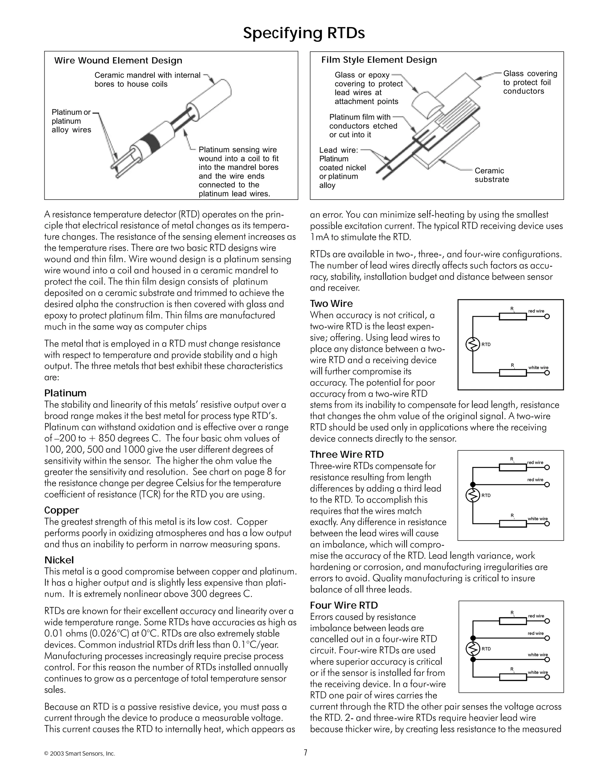 © 2003 Smart Sensors, Inc. 7
A resistance temperature detector (RTD) operates on the prin-
ciple that electrical resistance of metal changes as its tempera-
ture changes. The resistance of the sensing element increases as
the temperature rises. There are two basic RTD designs wire
wound and thin film. Wire wound design is a platinum sensing
wire wound into a coil and housed in a ceramic mandrel to
protect the coil. The thin film design consists of platinum
deposited on a ceramic substrate and trimmed to achieve the
desired alpha the construction is then covered with glass and
epoxy to protect platinum film. Thin films are manufactured
much in the same way as computer chips
The metal that is employed in a RTD must change resistance
with respect to temperature and provide stability and a high
output. The three metals that best exhibit these characteristics
are:
Platinum
The stability and linearity of this metals’ resistive output over a
broad range makes it the best metal for process type RTD’s.
Platinum can withstand oxidation and is effective over a range
of –200 to + 850 degrees C. The four basic ohm values of
100, 200, 500 and 1000 give the user different degrees of
sensitivity within the sensor. The higher the ohm value the
greater the sensitivity and resolution. See chart on page 8 for
the resistance change per degree Celsius for the temperature
coefficient of resistance (TCR) for the RTD you are using.
Copper
The greatest strength of this metal is its low cost. Copper
performs poorly in oxidizing atmospheres and has a low output
and thus an inability to perform in narrow measuring spans.
Nickel
This metal is a good compromise between copper and platinum.
It has a higher output and is slightly less expensive than plati-
num. It is extremely nonlinear above 300 degrees C.
RTDs are known for their excellent accuracy and linearity over a
wide temperature range. Some RTDs have accuracies as high as
0.01 ohms (0.026°C) at 0°C. RTDs are also extremely stable
devices. Common industrial RTDs drift less than 0.1°C/year.
Manufacturing processes increasingly require precise process
control. For this reason the number of RTDs installed annually
continues to grow as a percentage of total temperature sensor
sales.
Because an RTD is a passive resistive device, you must pass a
current through the device to produce a measurable voltage.
This current causes the RTD to internally heat, which appears as
an error. You can minimize self-heating by using the smallest
possible excitation current. The typical RTD receiving device uses
1mA to stimulate the RTD.
RTDs are available in two-, three-, and four-wire configurations.
The number of lead wires directly affects such factors as accu-
racy, stability, installation budget and distance between sensor
and receiver.
Two Wire
When accuracy is not critical, a
two-wire RTD is the least expen-
sive; offering. Using lead wires to
place any distance between a two-
wire RTD and a receiving device
will further compromise its
accuracy. The potential for poor
accuracy from a two-wire RTD
stems from its inability to compensate for lead length, resistance
that changes the ohm value of the original signal. A two-wire
RTD should be used only in applications where the receiving
device connects directly to the sensor.
Three Wire RTD
Three-wire RTDs compensate for
resistance resulting from length
differences by adding a third lead
to the RTD. To accomplish this
requires that the wires match
exactly. Any difference in resistance
between the lead wires will cause
an imbalance, which will compro-
mise the accuracy of the RTD. Lead length variance, work
hardening or corrosion, and manufacturing irregularities are
errors to avoid. Quality manufacturing is critical to insure
balance of all three leads.
Four Wire RTD
Errors caused by resistance
imbalance between leads are
cancelled out in a four-wire RTD
circuit. Four-wire RTDs are used
where superior accuracy is critical
or if the sensor is installed far from
the receiving device. In a four-wire
RTD one pair of wires carries the
current through the RTD the other pair senses the voltage across
the RTD. 2- and three-wire RTDs require heavier lead wire
because thicker wire, by creating less resistance to the measured
Specifying RTDs
Ceramic mandrel with internal
bores to house coils
Platinum sensing wire
wound into a coil to fit
into the mandrel bores
and the wire ends
connected to the
platinum lead wires.
Platinum or
platinum
alloy wires
Glass covering
to protect foil
conductors
Ceramic
substrate
Glass or epoxy
covering to protect
lead wires at
attachment points
Platinum film with
conductors etched
or cut into it
Lead wire:
Platinum
coated nickel
or platinum
alloy
Wire Wound Element Design Film Style Element Design
 