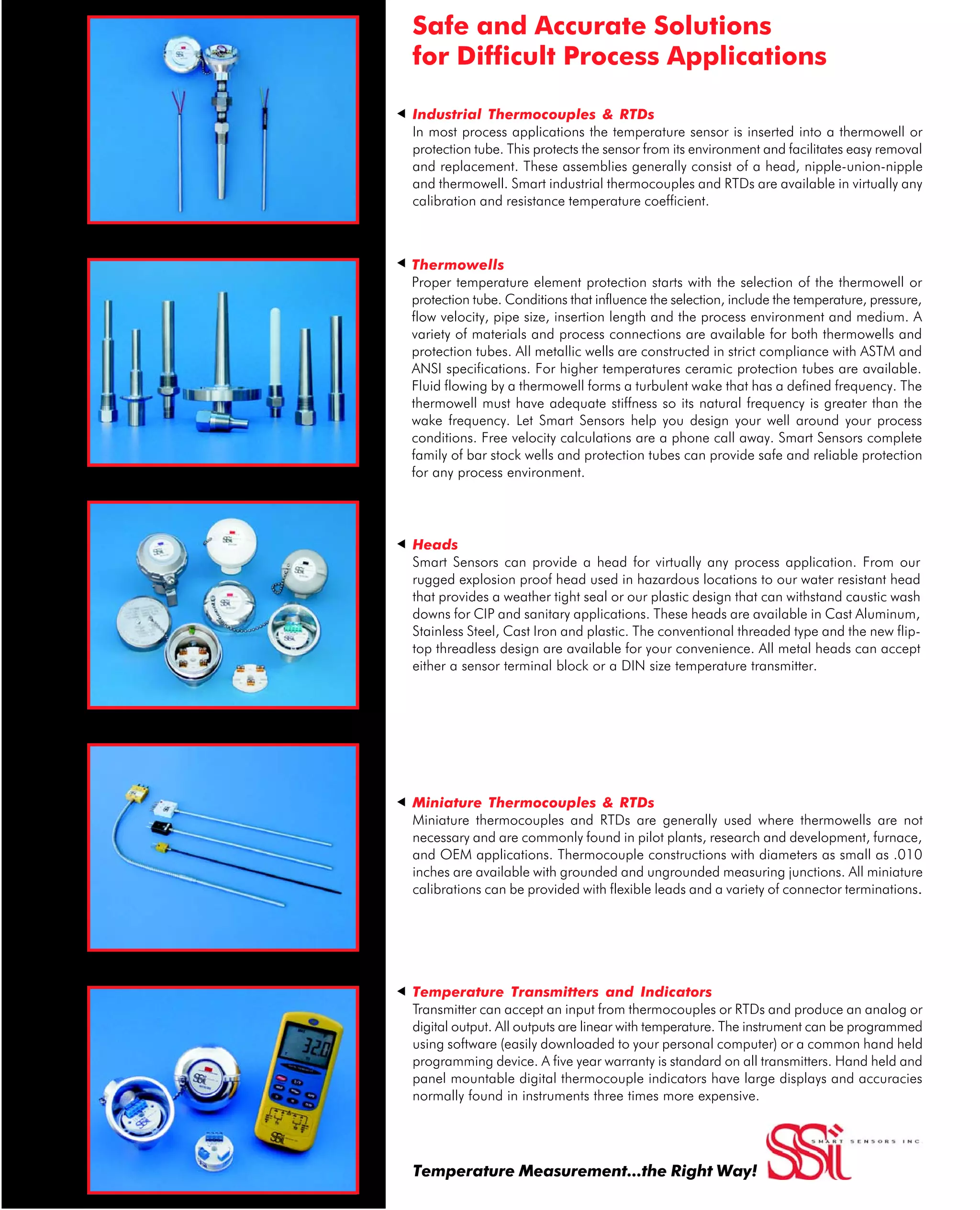Industrial Thermocouples & RTDs
In most process applications the temperature sensor is inserted into a thermowell or
protection tube. This protects the sensor from its environment and facilitates easy removal
and replacement. These assemblies generally consist of a head, nipple-union-nipple
and thermowell. Smart industrial thermocouples and RTDs are available in virtually any
calibration and resistance temperature coefficient.
Heads
Smart Sensors can provide a head for virtually any process application. From our
rugged explosion proof head used in hazardous locations to our water resistant head
that provides a weather tight seal or our plastic design that can withstand caustic wash
downs for CIP and sanitary applications. These heads are available in Cast Aluminum,
Stainless Steel, Cast Iron and plastic. The conventional threaded type and the new flip-
top threadless design are available for your convenience. All metal heads can accept
either a sensor terminal block or a DIN size temperature transmitter.
Thermowells
Proper temperature element protection starts with the selection of the thermowell or
protection tube. Conditions that influence the selection, include the temperature, pressure,
flow velocity, pipe size, insertion length and the process environment and medium. A
variety of materials and process connections are available for both thermowells and
protection tubes. All metallic wells are constructed in strict compliance with ASTM and
ANSI specifications. For higher temperatures ceramic protection tubes are available.
Fluid flowing by a thermowell forms a turbulent wake that has a defined frequency. The
thermowell must have adequate stiffness so its natural frequency is greater than the
wake frequency. Let Smart Sensors help you design your well around your process
conditions. Free velocity calculations are a phone call away. Smart Sensors complete
family of bar stock wells and protection tubes can provide safe and reliable protection
for any process environment.
Miniature Thermocouples & RTDs
Miniature thermocouples and RTDs are generally used where thermowells are not
necessary and are commonly found in pilot plants, research and development, furnace,
and OEM applications. Thermocouple constructions with diameters as small as .010
inches are available with grounded and ungrounded measuring junctions. All miniature
calibrations can be provided with flexible leads and a variety of connector terminations..
Temperature Transmitters and Indicators
Transmitter can accept an input from thermocouples or RTDs and produce an analog or
digital output. All outputs are linear with temperature. The instrument can be programmed
using software (easily downloaded to your personal computer) or a common hand held
programming device. A five year warranty is standard on all transmitters. Hand held and
panel mountable digital thermocouple indicators have large displays and accuracies
normally found in instruments three times more expensive.
ttttt
Safe and Accurate Solutions
for Difficult Process Applications
Temperature Measurement...the Right Way!
About this Manual
In today’s plant environment, the hundreds of different sensors and technologies used in the process simply doesn’t allow any one
individual to be an expert on all of them. Too often, especially with temperature, there is a temptation to replace the sensor with
the identical technology. After all, that sensor has been working well for the last five years, why change it? Lets put this in the
proper perspective. Here are just a few changes that have occurred over the last few years.
1. A regime change in Iraq.
2. A currency change in Eastern Europe – the Euro now replaces the franc, lira etc.
3. A change in the tax you pay on the gains when you sell your primary residence - it is now zero.
Reviewing these changes one can determine that depending on where you sit the change can be good, bad or of no conse-
quence. Unless you traveled to eastern Europe the currency change probably did not affect you. But if you ignored the change in
the tax law - you would have missed a rare and generous gift that your government bestowed on those that kept their eyes open
to change. While this manual probably won’t change your life what it will do is to make you more aware of some of the more
recent and significant changes in temperature sensor technology and how those changes can improve your process.
There are three significant areas in this manual and they deserve a summary discussion:
Sensor Theory & Specification
Nothing much has changed here! It is an excellent primer for gaining understanding on how thermocouples and resistance
temperature detectors work.
Reference Tables
Thermocouple and RTD reference tables complete with all the latest changes.
New Techniques that Improve Accuracy
The changes in calibration that can help improve the accuracy of your temperature loops. This is important becausechanges
that improve accuracy in the instruments that control, record or measure temperature are wasted if nochanges are made to the
primary device.
It would be difficult if not impossible to provide a manual that provided all the technical detail required for specifying and
understanding Thermocouples and RTDs and how they apply to your process. We feel that this manual will give you a good start.
We do encourage you to use it as a guide only and to call Smart Sensors for specific information and updates.
Finally, our success can be attributed to providing safe, accurate and reliable process temperature measurement solutions; while
never forgetting our customer service obligations. Borrowing the words of speaker and author Tom Reilley:
“Customer service is a function of our performance relative to your expectations.”
If we ever fail to live up to this motto, please do not hesitate to contact me.
James L. Baldanza
President
jlb@smartsensors.com
281-272-5333
 