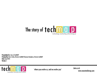 The story of



Presentation for: story of techMAP
Produced by: Barry Furby, Director techMAP, Shannon Boudjema, Director techMAP
Date: Sept 2010
Version: 5



                                                                                                        Join us at:
                                                             ‘where you evolve us, and we evolve you’
                                                                                                                www.wearetechmap.com
 