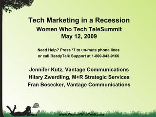 Tech Marketing in a Recession Women Who Tech TeleSummit May 12, 2009 Need Help? Press *7 to un-mute phone lines  or call ReadyTalk Support at 1-800-843-9166  Jennifer Kutz, Vantage Communications Hilary Zwerdling, M+R Strategic Services Fran Bosecker, Vantage Communications www.WomenWhoTech.com 