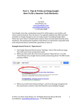 Part	
  1:	
  	
  Tips	
  &	
  Tricks	
  on	
  Using	
  Google:	
  
How	
  To	
  Be	
  a	
  Smarter	
  Tech	
  Marketer.	
  

	
  
by	
  
	
  
Lee	
  Stein	
  
Stein	
  Writes,	
  Inc.	
  
www.SteinWrites.com	
  
Lstein@SteinWrites.com	
  
+1-­‐707-­‐843-­‐5088	
  
	
  
I	
  use	
  Google	
  every	
  day,	
  conducting	
  research	
  for	
  white	
  papers,	
  case	
  studies,	
  and	
  
client	
  research	
  projects.	
  Over	
  the	
  years,	
  I’ve	
  regularly	
  updated	
  my	
  skills	
  and	
  tools	
  
available	
  on	
  Google,	
  though	
  no	
  one	
  can	
  really	
  master	
  everything	
  Google	
  offers.	
  
These	
  tips	
  cover	
  what	
  I	
  consider	
  basics	
  and	
  are	
  often	
  not	
  well	
  understood	
  by	
  most	
  
marketers.	
  The	
  professional	
  marketers	
  with	
  whom	
  I’ve	
  shared	
  this	
  responded	
  with	
  
such	
  enthusiasm	
  that	
  it	
  seemed	
  like	
  a	
  good	
  idea	
  to	
  share	
  it.	
  
	
  
Example	
  Search	
  Term	
  #1:	
  “Open	
  Server”	
  
	
  
1. Use	
  Google	
  Advanced	
  Search	
  and	
  in	
  “Settings,”	
  select	
  100	
  results	
  per	
  page.	
  
This	
  will	
  reveal	
  some	
  unexpected	
  results.	
  
2. When	
  you	
  then	
  enter	
  the	
  exact	
  term	
  (in	
  quotes)	
  “Open	
  Server,”	
  or	
  in	
  the	
  
“Exact	
  Phrase”	
  box,	
  Google	
  returns	
  results	
  announcing	
  about	
  731,000	
  results	
  
(circled	
  in	
  RED).	
  	
  
	
  
	
  
	
  
	
  
	
  
	
  
	
  
	
  
	
  
	
  
	
  
	
  
	
  
3. When	
  you	
  scroll	
  to	
  the	
  bottom	
  of	
  Page	
  1,	
  you’ll	
  see	
  the	
  page	
  navigation	
  for	
  
the	
  search	
  (also	
  circled	
  in	
  red).	
  Note	
  that	
  this	
  search	
  displays	
  8	
  pages.	
  
	
  

©	
  2013,	
  Lee	
  Stein,	
  Stein	
  Writes,	
  Inc.	
  All	
  Rights	
  Reserved.	
  Reuse	
  OK	
  with	
  
accreditation.	
  Lstein@SteinWrites.com	
  	
  +1-­‐707-­‐843-­‐5088	
  

1	
  

 