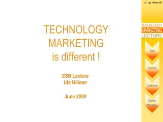 Ute Hillmer 08




TECHNOLOGY
                     TECHNOLOGY
                     MARKETING
                     LECTURE
 MARKETING               Intro

 is different !
                        Product

    ESB Lecture
   Dr. Ute Hillmer     Customer


     June 2009
                       Comm.
                       Strategy
 