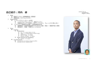 2
© 2020 DENTSU DIGITAL Inc.
⾃⼰紹介︓河内 修
• Role
• 電通デジタル＞事業戦略室＞開発部
• 事業部⻑／スクラムマスター
• Experience
• ソフトハウスベンチャー＠9年
• ソフトウェアエンジニア︓実装ゴリゴリ
• 営業部⽴ち上げて部⻑2­3年やってたから、ちょっとだけ商⼈ぽい
• ソフトウェア開発会社起業・代表取締役＠6年
• 画像解析／⾃然⾔語処理のプロダクト企画・実装 → 機械学習に傾倒
• 資⾦繰り、税務、労務ちょっと分かる
• Spec
• Coding
• Production
• C# : 5+ years(.Net1.0-2.0)
• JAVA : 1+ years(slave of Batch-app)
• Objective-C : 2+ years
• PHP /w cake : 2+ years
• Python /w ﬂask : 1+ years
• Data Science & Analytics
• Python : 3+ years
• Certiﬁcations
• Licensed Scrum Product Owner(LSPO)
• Licensed Scrum Master(LSM)
 