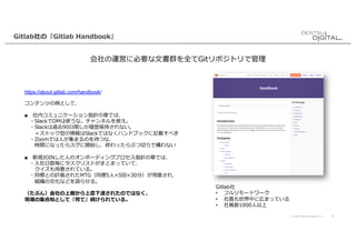 © 2020 DENTSU DIGITAL Inc. 4
Gitlab社の『Gitlab Handbook』
会社の運営に必要な⽂書群を全てGitリポジトリで管理
https://about.gitlab.com/handbook/
コンテンツの例として、
■ 社内コミュニケーション指針の章では、
・SlackでDMは使うな。チャンネルを使え。
・Slackは過去90⽇間しか履歴保持されない。
＝ストック型の情報はSlackではなくハンドブックに記載すべき
・Zoomでは⼈が集まるのを待つな、
時間になったらスグに開始し、終わったらぶつ切りで構わない
■ 新規JOINした⼈のオンボーディングプロセス指針の章では、
・⼊社⽇数毎にタスクリストがまとまっていて、
クイズも⽤意されている。
・同僚との計画されたMTG（同僚5⼈×5回×30分）が⽤意され、
組織の⽂化などを語らせる。
（たぶん）会社の上層から上意下達されたのではなく、
現場の集合知として『育て』続けられている。
Gitlab社
• フルリモートワーク
• 社員も世界中に広まっている
• 社員数1000⼈以上
 