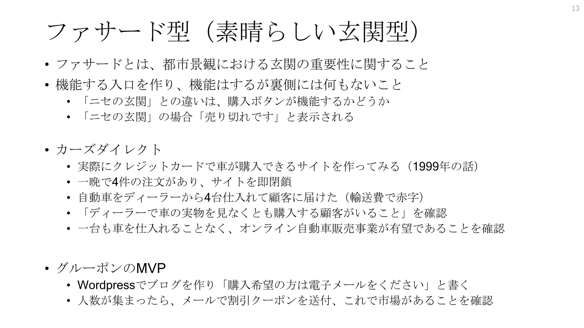 ファサード型（素晴らしい玄関型）
• ファサードとは、都市景観における玄関の重要性に関すること
• 機能する入口を作り、機能はするが裏側には何もないこと
• 「ニセの玄関」との違いは、購入ボタンが機能するかどうか
• 「ニセの玄関」の場合「売り切れです」と表示される
• カーズダイレクト
• 実際にクレジットカードで車が購入できるサイトを作ってみる（1999年の話）
• 一晩で4件の注文があり、サイトを即閉鎖
• 自動車をディーラーから4台仕入れて顧客に届けた（輸送費で赤字）
• 「ディーラーで車の実物を見なくとも購入する顧客がいること」を確認
• 一台も車を仕入れることなく、オンライン自動車販売事業が有望であることを確認
• グルーポンのMVP
• Wordpressでブログを作り「購入希望の方は電子メールをください」と書く
• 人数が集まったら、メールで割引クーポンを送付、これで市場があることを確認
13
 