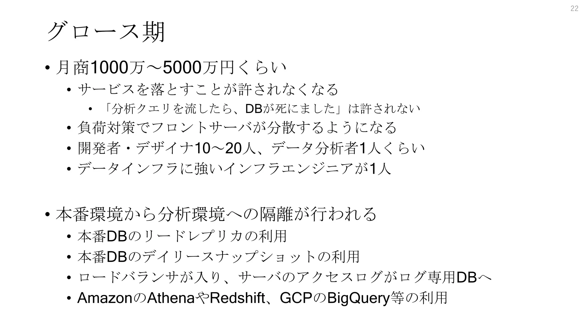 グロース期
• 月商1000万～5000万円くらい
• サービスを落とすことが許されなくなる
• 「分析クエリを流したら、DBが死にました」は許されない
• 負荷対策でフロントサーバが分散するようになる
• 開発者・デザイナ10～20人、データ分析者1人くらい
• データインフラに強いインフラエンジニアが1人
• 本番環境から分析環境への隔離が行われる
• 本番DBのリードレプリカの利用
• 本番DBのデイリースナップショットの利用
• ロードバランサが入り、サーバのアクセスログがログ専用DBへ
• AmazonのAthenaやRedshift、GCPのBigQuery等の利用
22
 