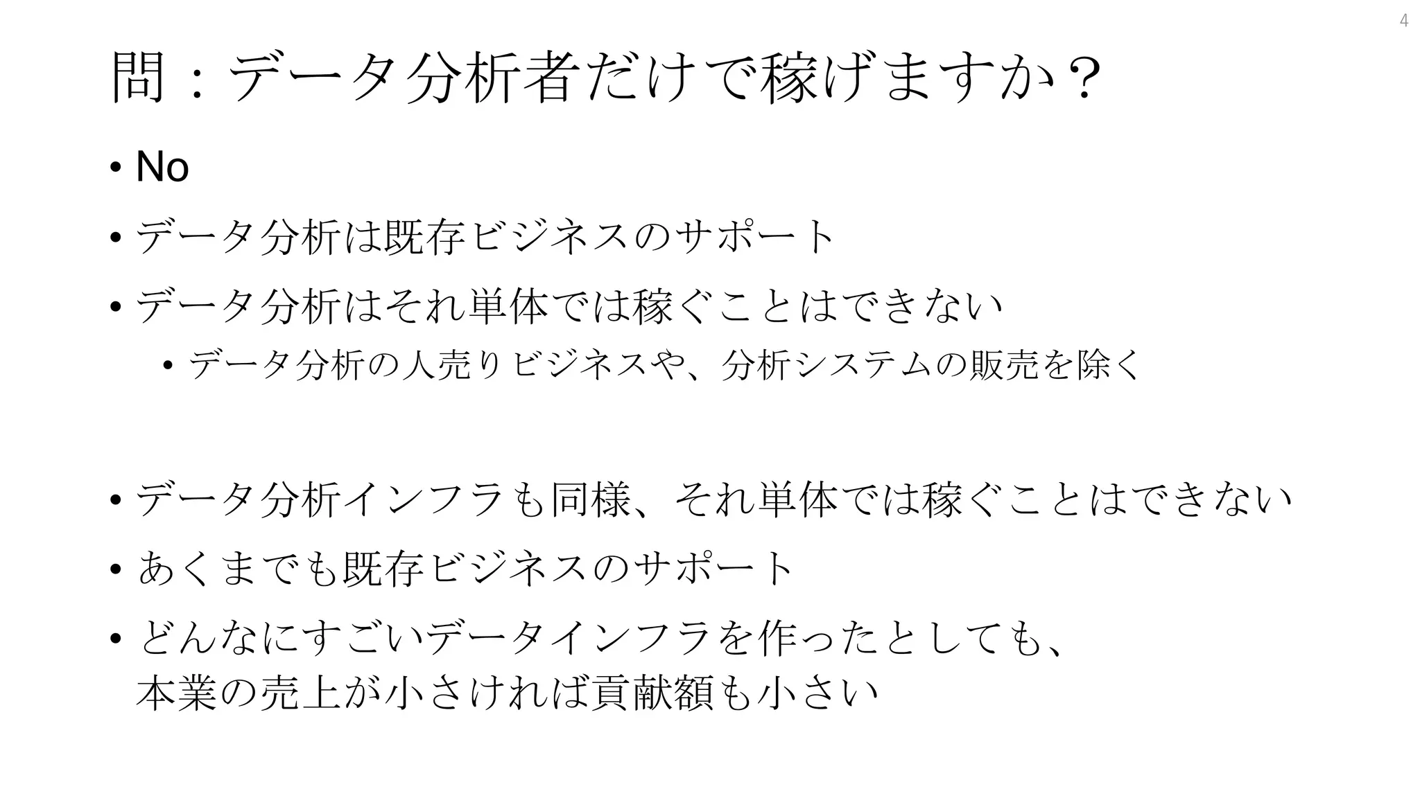問：データ分析者だけで稼げますか？
• No
• データ分析は既存ビジネスのサポート
• データ分析はそれ単体では稼ぐことはできない
• データ分析の人売りビジネスや、分析システムの販売を除く
• データ分析インフラも同様、それ単体では稼ぐことはできない
• あくまでも既存ビジネスのサポート
• どんなにすごいデータインフラを作ったとしても、
本業の売上が小さければ貢献額も小さい
4
 