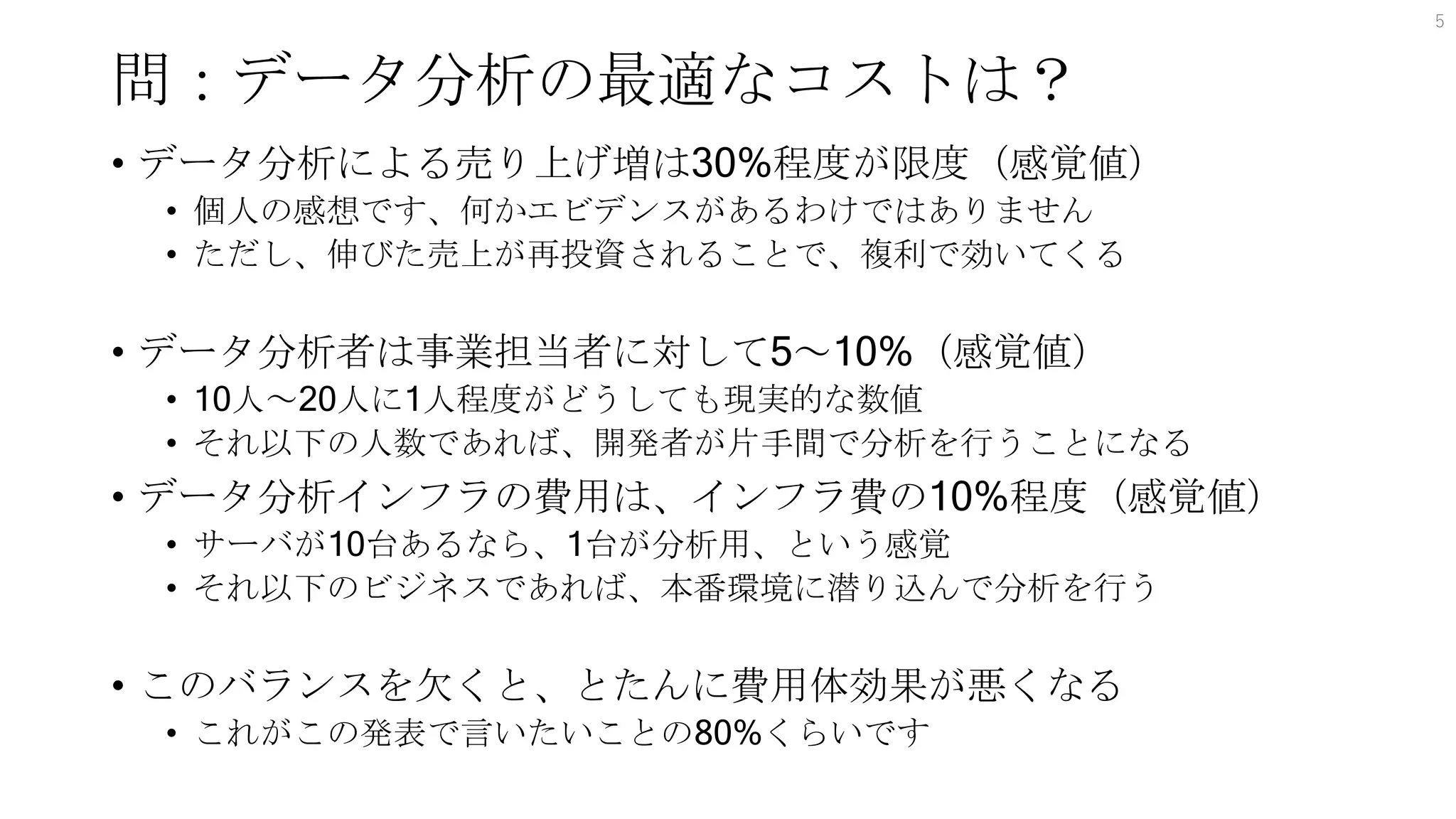 問：データ分析の最適なコストは？
• データ分析による売り上げ増は30%程度が限度（感覚値）
• 個人の感想です、何かエビデンスがあるわけではありません
• ただし、伸びた売上が再投資されることで、複利で効いてくる
• データ分析者は事業担当者に対して5～10%（感覚値）
• 10人～20人に1人程度がどうしても現実的な数値
• それ以下の人数であれば、開発者が片手間で分析を行うことになる
• データ分析インフラの費用は、インフラ費の10%程度（感覚値）
• サーバが10台あるなら、1台が分析用、という感覚
• それ以下のビジネスであれば、本番環境に潜り込んで分析を行う
• このバランスを欠くと、とたんに費用体効果が悪くなる
• これがこの発表で言いたいことの80%くらいです
5
 