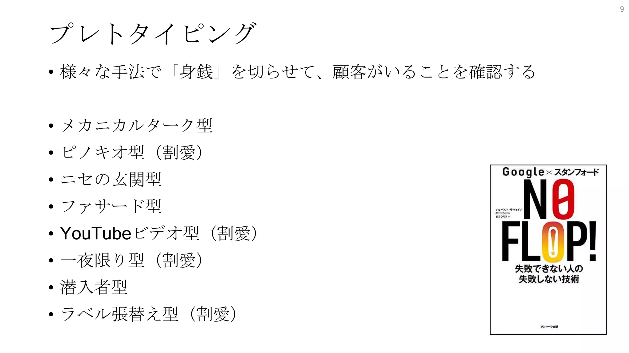 プレトタイピング
• 様々な手法で「身銭」を切らせて、顧客がいることを確認する
• メカニカルターク型
• ピノキオ型（割愛）
• ニセの玄関型
• ファサード型
• YouTubeビデオ型（割愛）
• 一夜限り型（割愛）
• 潜入者型
• ラベル張替え型（割愛）
9
 