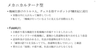 メカニカルターク型
• 機械仕掛けのトルコ人、チェスを指すロボットが18世紀に流行
• 実態は中に人が入って操作していた
• 転じて、「機械が行っているように見えるが実際は人手」
• Fold4U社
• 自動折り畳み機能付き乾燥機の市場テストをしたかった
• コインランドリーの乾燥機に、裏側から洗濯物を取り出せるよう改造
• 追加料金が支払われると、社長が洗濯物を折りたたむ
• 「顧客は2ドルを支払ってでも、洗濯物を畳んでほしい」と確認
• 翌日には「故障」の張り紙、社長は腕が上がらなくなる
10
 
