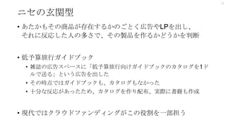 ニセの玄関型
• あたかもその商品が存在するかのごとく広告やLPを出し、
それに反応した人の多さで、その製品を作るかどうかを判断
• 低予算旅行ガイドブック
• 雑誌の広告スペースに「低予算旅行向けガイドブックのカタログを1ド
ルで送る」という広告を出した
• その時点ではガイドブックも、カタログもなかった
• 十分な反応があったため、カタログを作り配布、実際に書籍も作成
• 現代ではクラウドファンディングがこの役割を一部担う
11
 