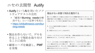 ニセの玄関型 Autify
• AutifyというAIを用いたソフ
トウェアテストの会社
• 「顧客のBurning needsを解
決する」という記事で有名に
• https://chikathreesix.com/bur
ning-needs
• 製品を作らないで、デモを
作ることで契約を取り付け
ることに成功
• 顧客ニーズを確認し、PMF
を実現
12
 
