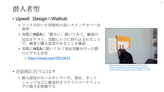 潜入者型
• Upwell DesignのWalhub
• フックが付いた利便性の高いスイッチカバーを
発明
• 実際にIKEAに「勝手に」置いてみて、顧客の
反応をテスト、実際にレジに持ち込まれること
で、顧客に購入意思があることを確認
• 実際にIKEAに置いてみて実証実験を行った際
のビデオも存在
• https://vimeo.com/79313674
• 合法的に行うには？
• 個人経営のホームセンターや、書店、ネット
ショップなどに謝金付きでテストマーケティン
グの協力を依頼する
14
https://www.core77.com/posts/25912/upwell-
designs-ikea-hack-is-as-well-designed-as-the-
product-theyre-promoting-with-it-25912 より引用
 