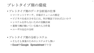 プレトタイプ期の環境
17
• プレトタイプ期のデータ分析屋の仕事
• マーケットリサーチ、市場ボリュームの推定
• ビジネスを成立させるには、何が検証できればよいか？
• システムを作らないための実験計画
• 裏側でAIが動いている風の人力作業
• ユーザの反応の分析
• プレトタイプ期の分析システム
• そもそも事業のためのシステムすら無い
• ExcelやGoogle Spreadsheetで十分
 