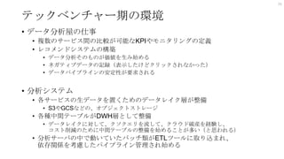 テックベンチャー期の環境
• データ分析屋の仕事
• 複数のサービス間の比較が可能なKPIやモニタリングの定義
• レコメンドシステムの構築
• データ分析そのものが価値を生み始める
• ネガティブデータの記録（表示したけどクリックされなかった）
• データパイプラインの安定性が要求される
• 分析システム
• 各サービスの生データを置くためのデータレイク層が整備
• S3やGCSなどの、オブジェクトストレージ
• 各種中間テーブルがDWH層として整備
• データレイクに対して、クソクエリを流して、クラウド破産を経験し、
コスト削減のために中間テーブルの整備を始めることが多い（と思われる）
• 分析サーバの中で動いていたバッチ類がETLツールに取り込まれ、
依存関係を考慮したパイプライン管理され始める
26
 