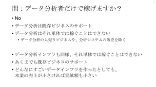 問：データ分析者だけで稼げますか？
• No
• データ分析は既存ビジネスのサポート
• データ分析はそれ単体では稼ぐことはできない
• データ分析の人売りビジネスや、分析システムの販売を除く
• データ分析インフラも同様、それ単体では稼ぐことはできない
• あくまでも既存ビジネスのサポート
• どんなにすごいデータインフラを作ったとしても、
本業の売上が小さければ貢献額も小さい
4
 
