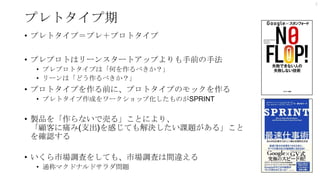 プレトタイプ期
• プレトタイプ＝プレ＋プロトタイプ
• プレプロトはリーンスタートアップよりも手前の手法
• プレプロトタイプは「何を作るべきか？」
• リーンは「どう作るべきか？」
• プロトタイプを作る前に、プロトタイプのモックを作る
• プレトタイプ作成をワークショップ化したものがSPRINT
• 製品を「作らないで売る」ことにより、
「顧客に痛み(支出)を感じても解決したい課題がある」こと
を確認する
• いくら市場調査をしても、市場調査は間違える
• 通称マクドナルドサラダ問題
7
 