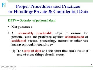 DPP4 – Security of personal data Not guarantee All  reasonably practicable  steps to ensure the personal data are protected against  unauthorized  or  accidental  access, processing, erasure or other use having particular regard to :– (1) The  kind of data  and the harm that could result if  any of those things should occur; Proper Procedures and Practices  in Handling Private & Confidential Data 